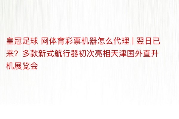 皇冠足球 网体育彩票机器怎么代理 | 翌日已来？多款新式航行器初次亮相天津国外直升机展览会