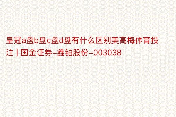 皇冠a盘b盘c盘d盘有什么区别美高梅体育投注 | 国金证券-鑫铂股份-003038