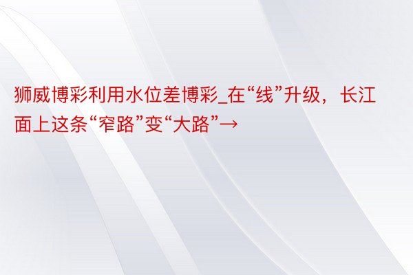 狮威博彩利用水位差博彩_在“线”升级，长江面上这条“窄路”变“大路”→