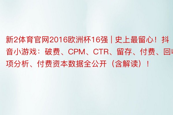 新2体育官网2016欧洲杯16强 | 史上最留心！抖音小游戏：破费、CPM、CTR、留存、付费、回收、立项分析、付费资本数据全公开（含解读）！