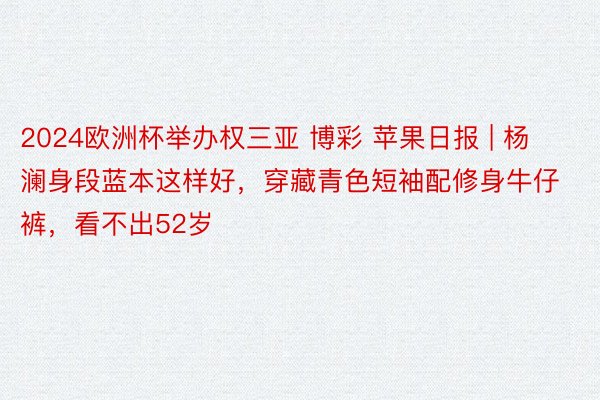 2024欧洲杯举办权三亚 博彩 苹果日报 | 杨澜身段蓝本这样好,穿藏青色短袖配修身牛仔裤,看不出52岁