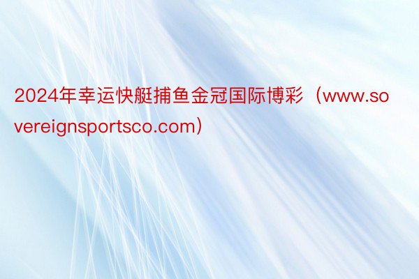 2024年幸运快艇捕鱼金冠国际博彩(www.sovereignsportsco.com)