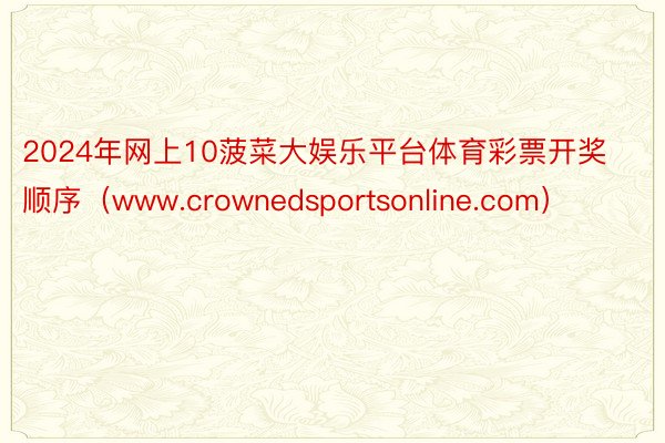 2024年网上10菠菜大娱乐平台体育彩票开奖顺序(www.crownedsportsonline.com)