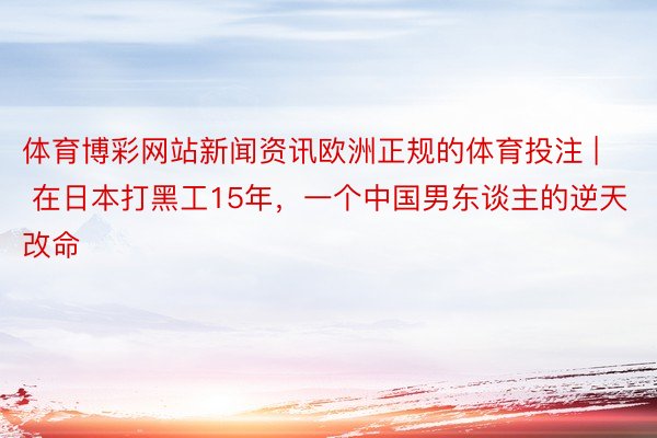 体育博彩网站新闻资讯欧洲正规的体育投注 | 在日本打黑工15年，一个中国男东谈主的逆天改命